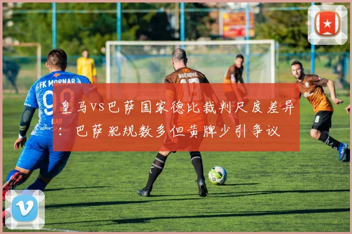 皇马vs巴萨国家德比裁判尺度差异:巴萨犯规数多但黄牌少引争议