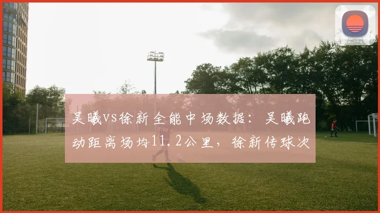 吴曦vs徐新全能中场数据：吴曦跑动距离场均11.2公里，徐新传球次数48次