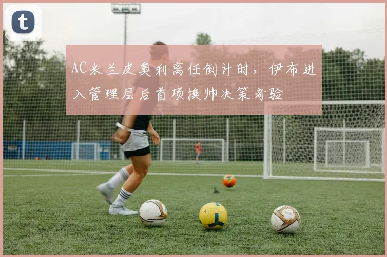 AC米兰皮奥利离任倒计时,伊布进入管理层后首项换帅决策考验