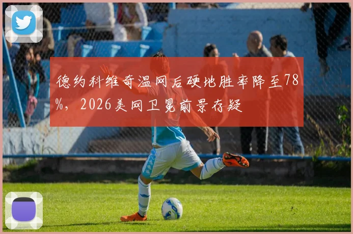 德约科维奇温网后硬地胜率降至78%,2026美网卫冕前景存疑