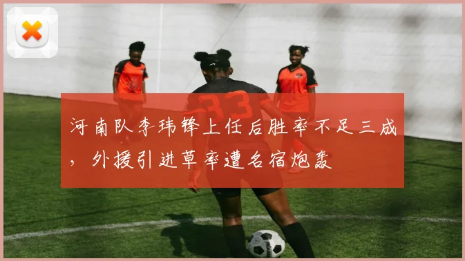 河南队李玮锋上任后胜率不足三成,外援引进草率遭名宿炮轰